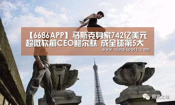 【6686APP】马斯克身家742亿美元超微软前CEO鲍尔默 成全球第5大富豪(图1) 6686推荐