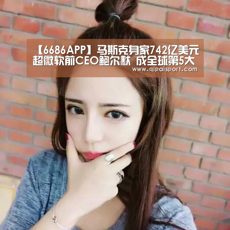 【6686APP】马斯克身家742亿美元超微软前CEO鲍尔默 成全球第5大富豪(图2) 6686赛事